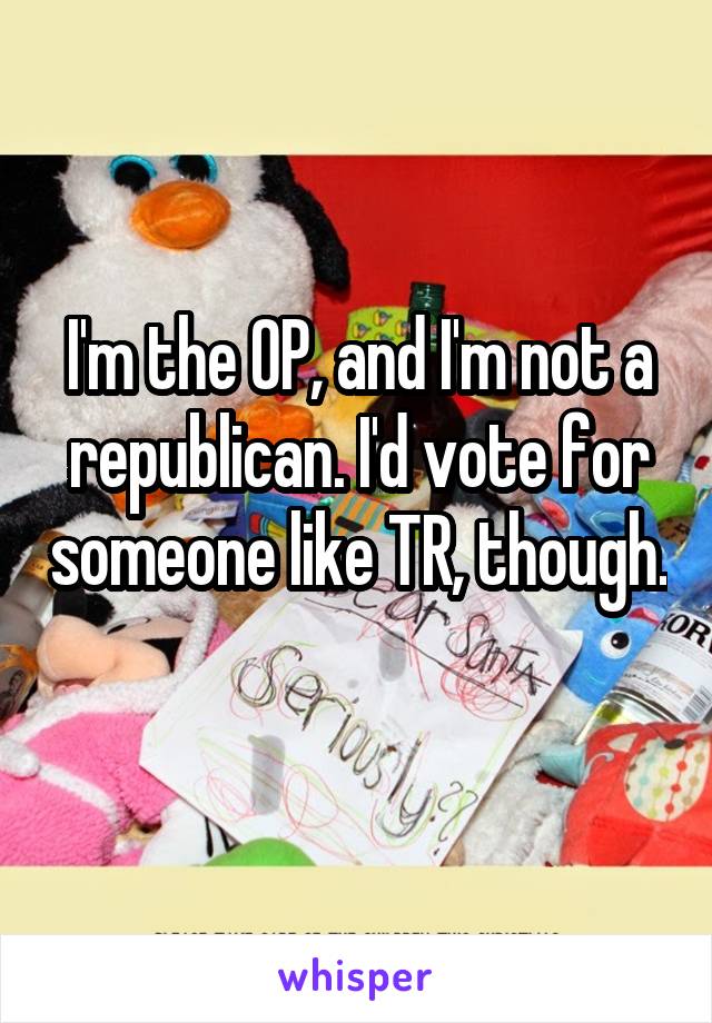 I'm the OP, and I'm not a republican. I'd vote for someone like TR, though. 