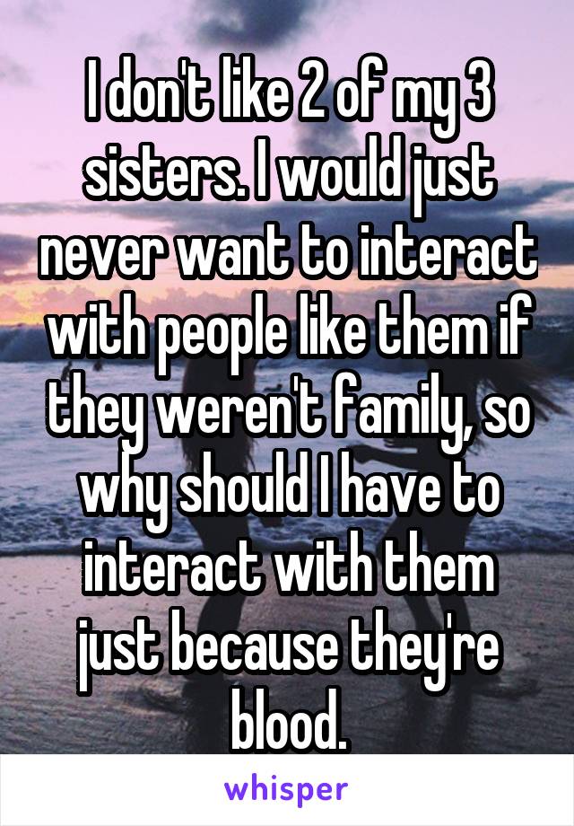 I don't like 2 of my 3 sisters. I would just never want to interact with people like them if they weren't family, so why should I have to interact with them just because they're blood.