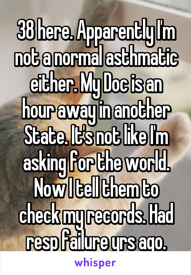 38 here. Apparently I'm not a normal asthmatic either. My Doc is an hour away in another State. It's not like I'm asking for the world. Now I tell them to check my records. Had resp failure yrs ago.