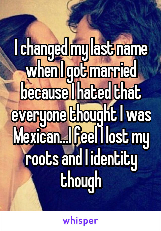 I changed my last name when I got married because I hated that everyone thought I was Mexican...I feel I lost my roots and I identity though