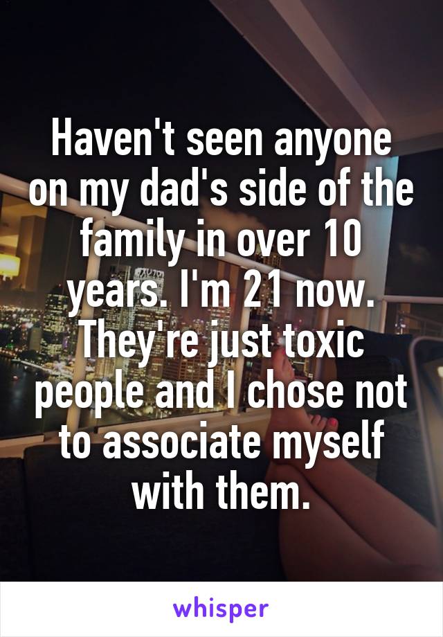 Haven't seen anyone on my dad's side of the family in over 10 years. I'm 21 now. They're just toxic people and I chose not to associate myself with them.