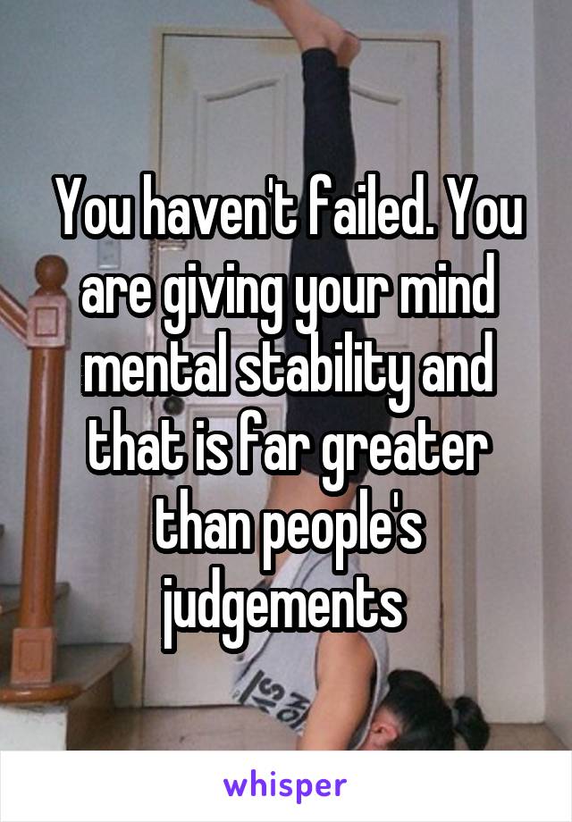 You haven't failed. You are giving your mind mental stability and that is far greater than people's judgements 
