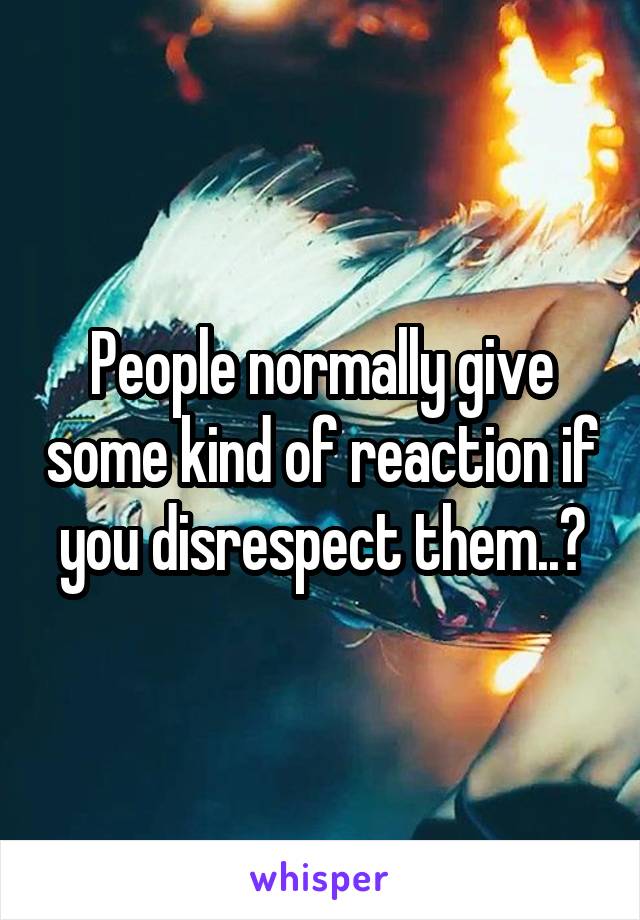 People normally give some kind of reaction if you disrespect them..?