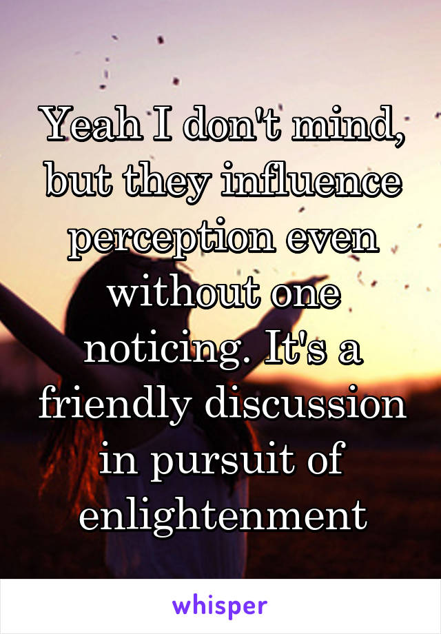 Yeah I don't mind, but they influence perception even without one noticing. It's a friendly discussion in pursuit of enlightenment
