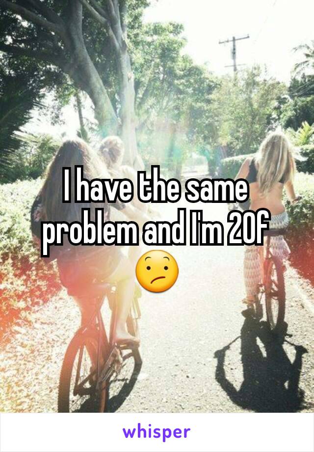 I have the same problem and I'm 20f 😕