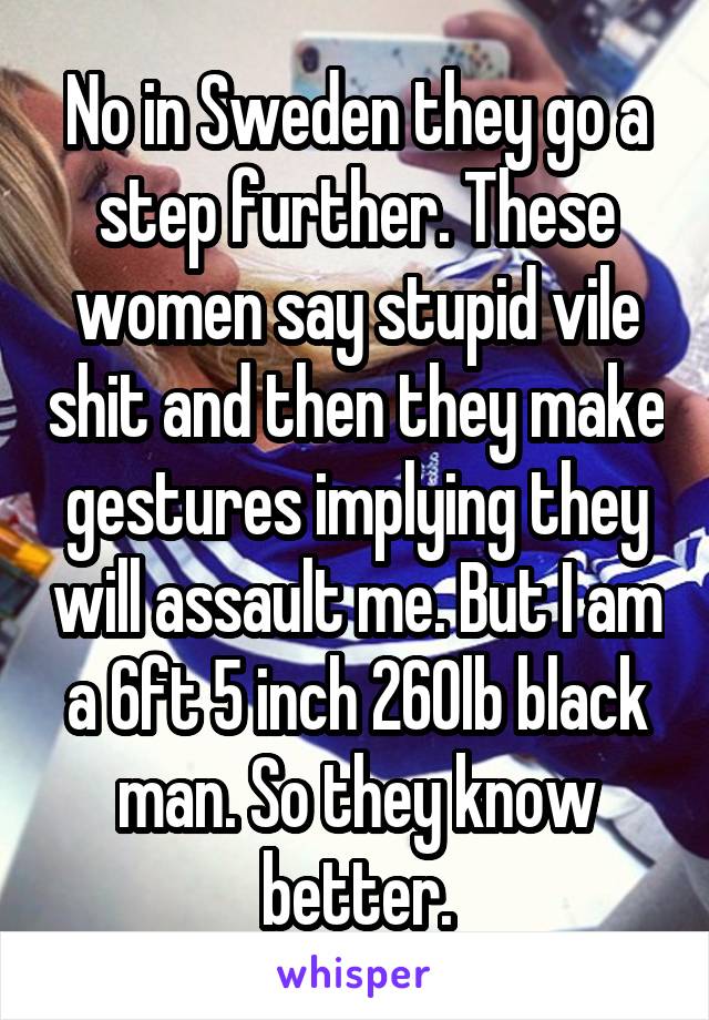 No in Sweden they go a step further. These women say stupid vile shit and then they make gestures implying they will assault me. But I am a 6ft 5 inch 260lb black man. So they know better.