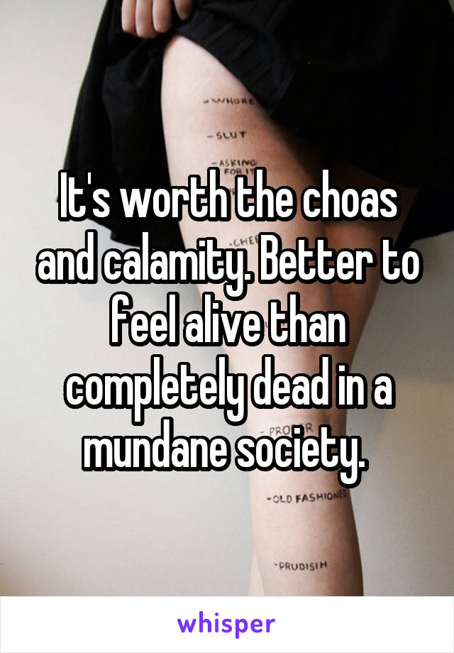 It's worth the choas and calamity. Better to feel alive than completely dead in a mundane society. 