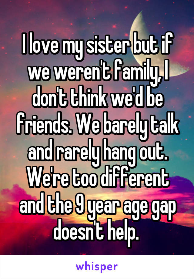 I love my sister but if we weren't family, I don't think we'd be friends. We barely talk and rarely hang out. We're too different and the 9 year age gap doesn't help. 