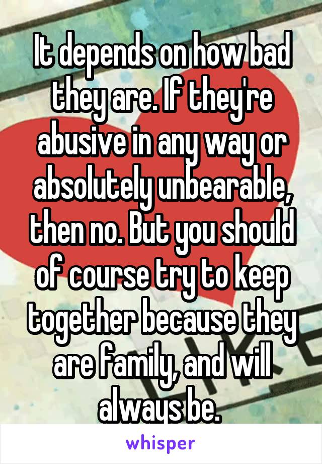 It depends on how bad they are. If they're abusive in any way or absolutely unbearable, then no. But you should of course try to keep together because they are family, and will always be. 