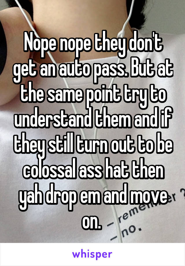 Nope nope they don't get an auto pass. But at the same point try to understand them and if they still turn out to be colossal ass hat then yah drop em and move on. 