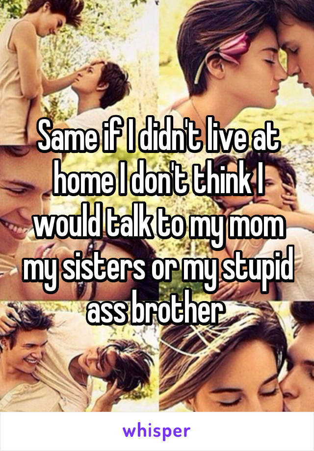 Same if I didn't live at home I don't think I would talk to my mom my sisters or my stupid ass brother 