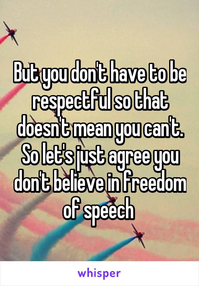 But you don't have to be respectful so that doesn't mean you can't. So let's just agree you don't believe in freedom of speech 