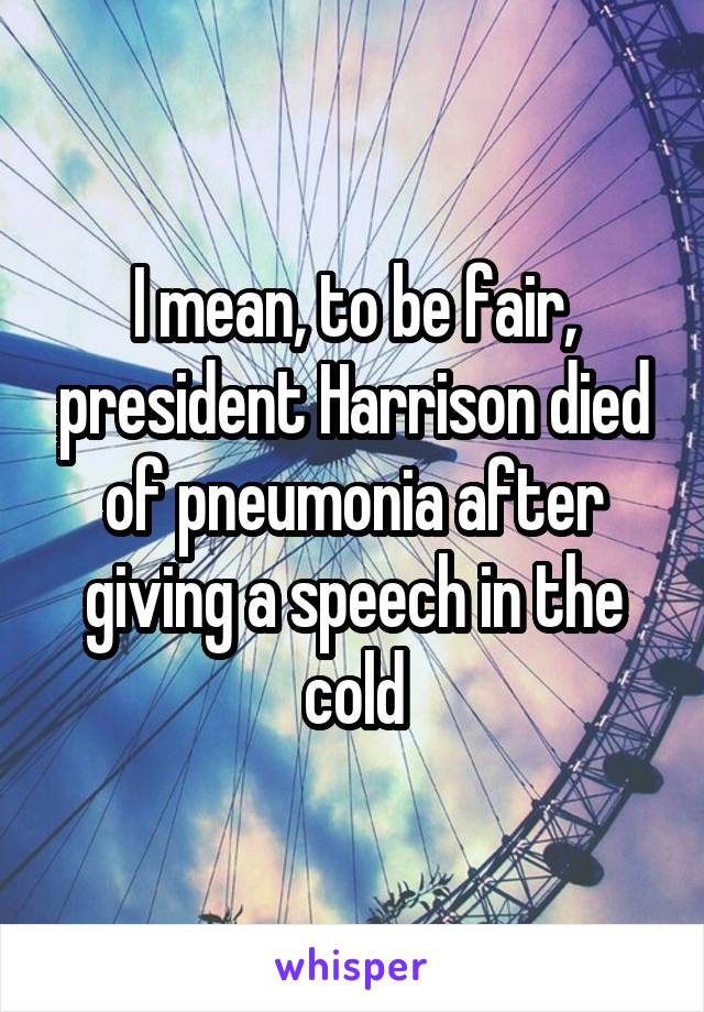 I mean, to be fair, president Harrison died of pneumonia after giving a speech in the cold