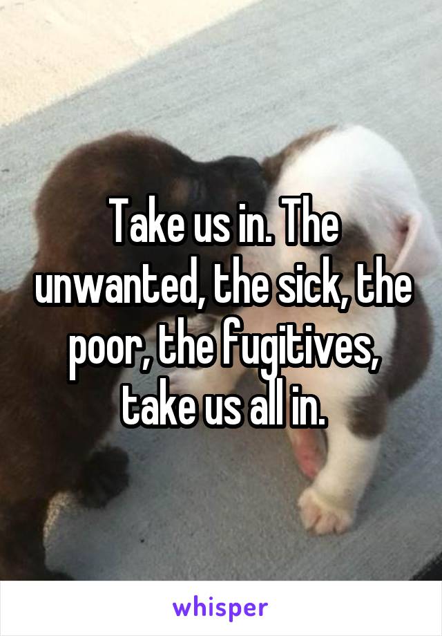 Take us in. The unwanted, the sick, the poor, the fugitives, take us all in.