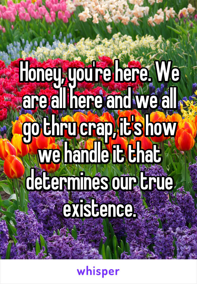 Honey, you're here. We are all here and we all go thru crap, it's how we handle it that determines our true existence.