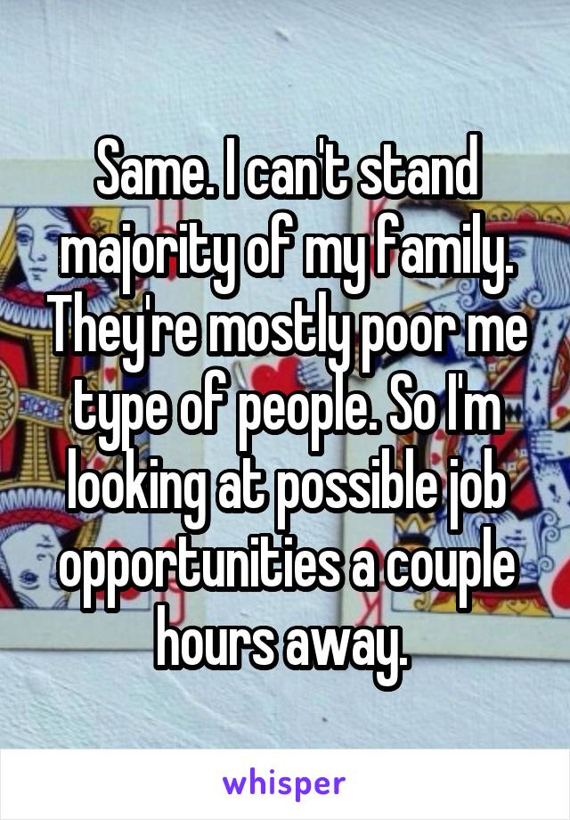 Same. I can't stand majority of my family. They're mostly poor me type of people. So I'm looking at possible job opportunities a couple hours away. 