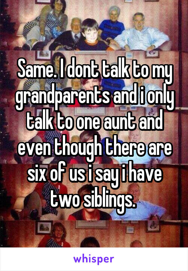 Same. I dont talk to my grandparents and i only talk to one aunt and even though there are six of us i say i have two siblings. 