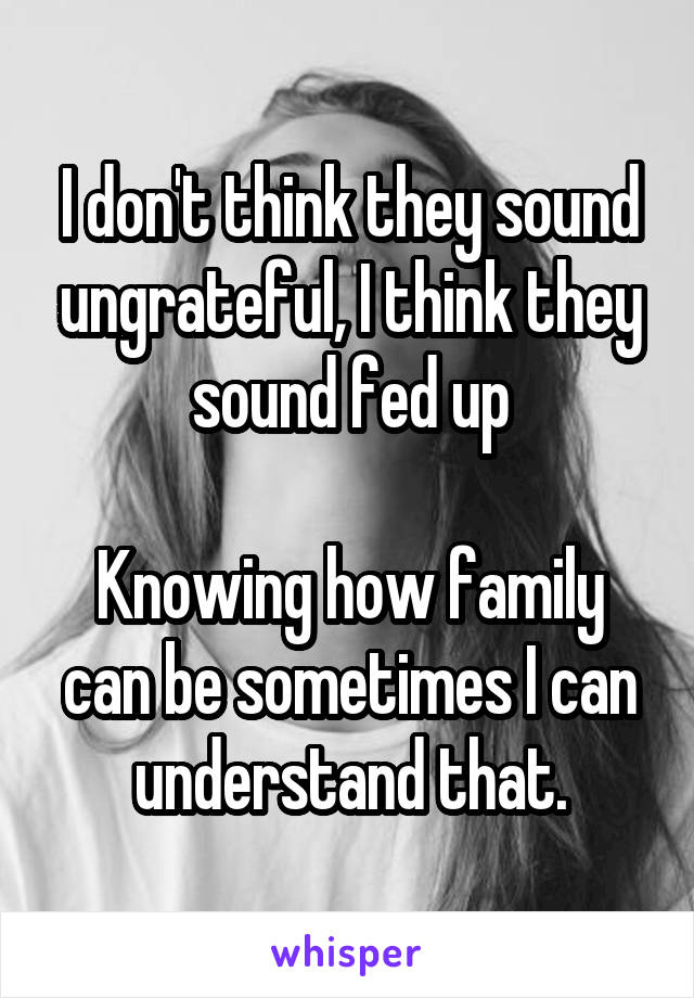 I don't think they sound ungrateful, I think they sound fed up

Knowing how family can be sometimes I can understand that.