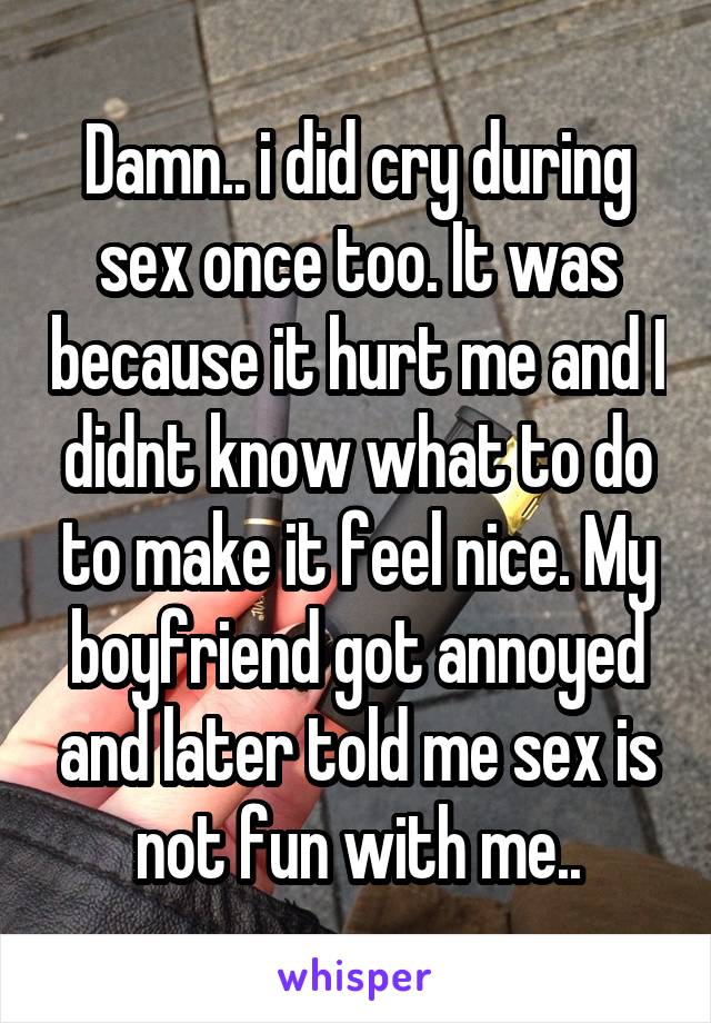 Damn.. i did cry during sex once too. It was because it hurt me and I didnt know what to do to make it feel nice. My boyfriend got annoyed and later told me sex is not fun with me..