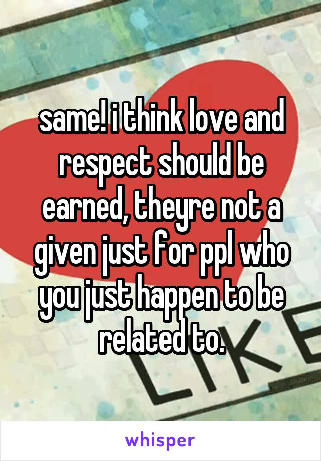 same! i think love and respect should be earned, theyre not a given just for ppl who you just happen to be related to.