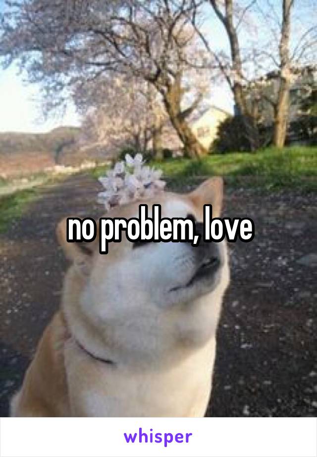 no problem, love