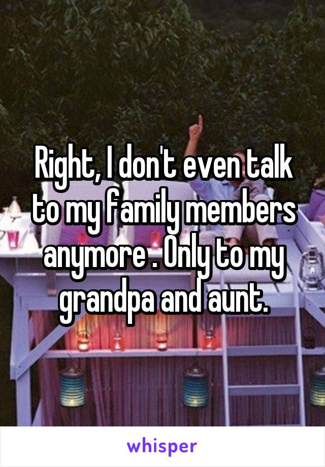 Right, I don't even talk to my family members anymore . Only to my grandpa and aunt.