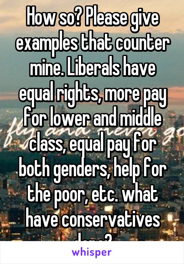 How so? Please give examples that counter mine. Liberals have equal rights, more pay for lower and middle class, equal pay for both genders, help for the poor, etc. what have conservatives done?