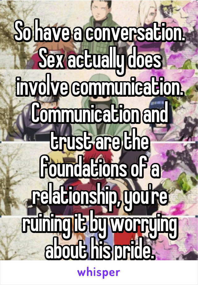 So have a conversation. Sex actually does involve communication. Communication and trust are the foundations of a relationship, you're ruining it by worrying about his pride.