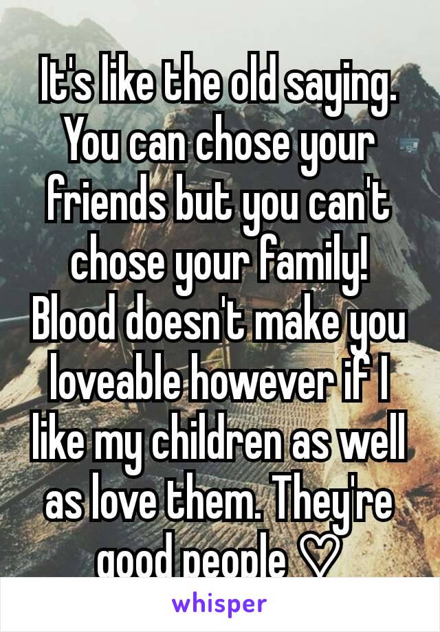 It's like the old saying.  You can chose your friends but you can't chose your family! Blood doesn't make you loveable however if I like my children as well as love them. They're good people ♡