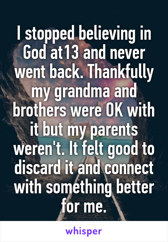 I stopped believing in God at13 and never went back. Thankfully my grandma and brothers were OK with it but my parents weren't. It felt good to discard it and connect with something better for me.