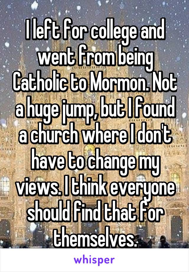 I left for college and went from being Catholic to Mormon. Not a huge jump, but I found a church where I don't have to change my views. I think everyone should find that for themselves.