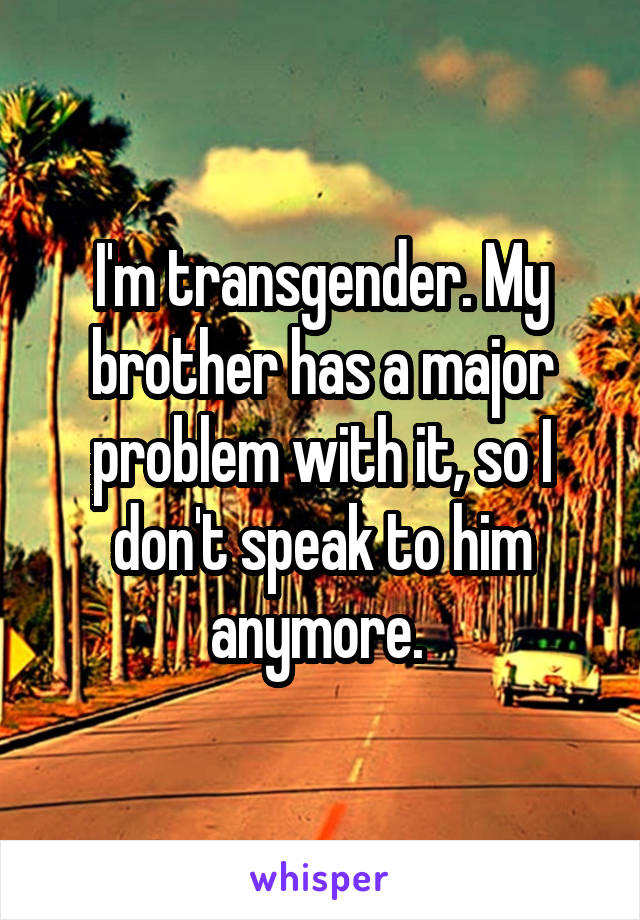 I'm transgender. My brother has a major problem with it, so I don't speak to him anymore. 