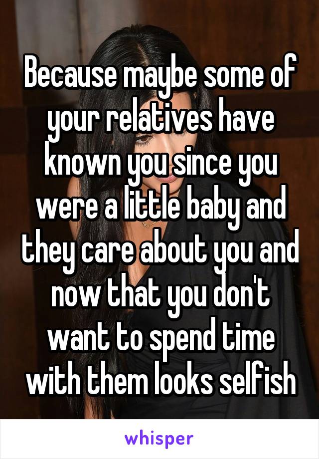 Because maybe some of your relatives have known you since you were a little baby and they care about you and now that you don't want to spend time with them looks selfish