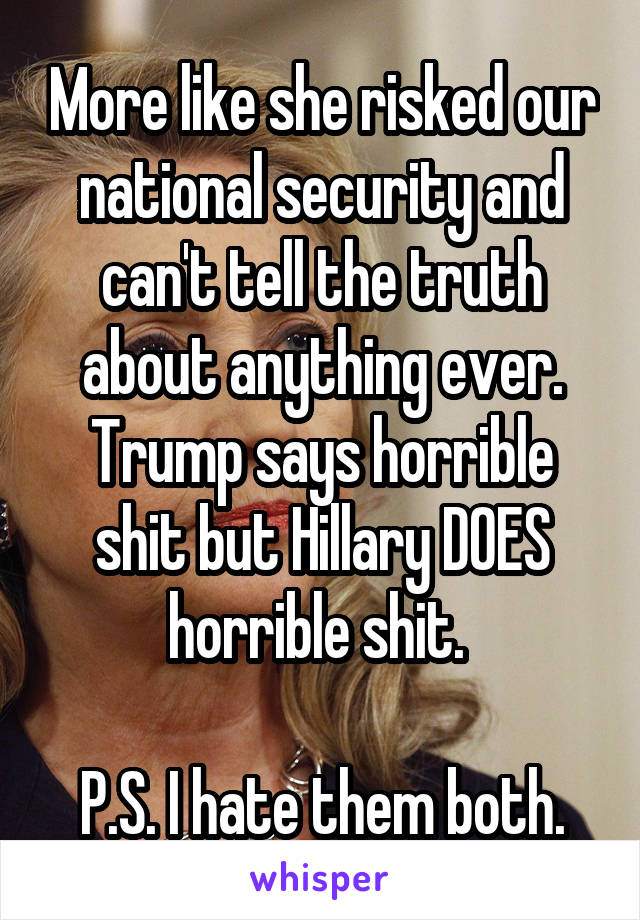 More like she risked our national security and can't tell the truth about anything ever. Trump says horrible shit but Hillary DOES horrible shit. 

P.S. I hate them both.