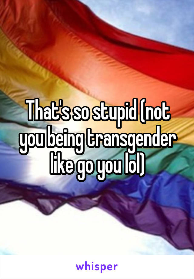 That's so stupid (not you being transgender like go you lol)