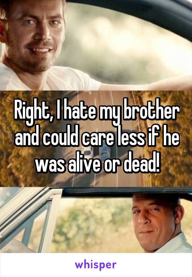 Right, I hate my brother and could care less if he was alive or dead!