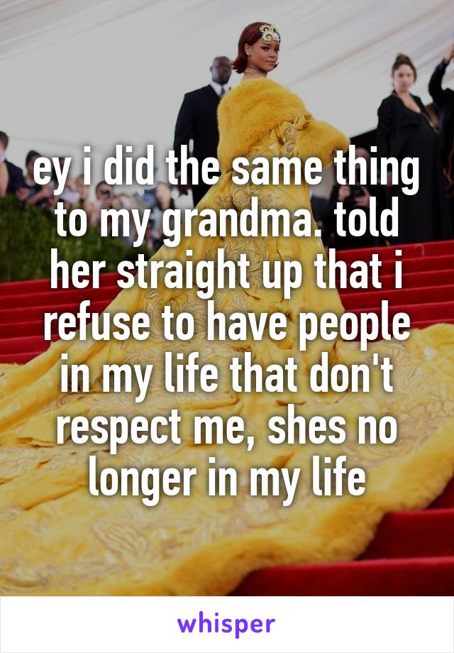 ey i did the same thing to my grandma. told her straight up that i refuse to have people in my life that don't respect me, shes no longer in my life