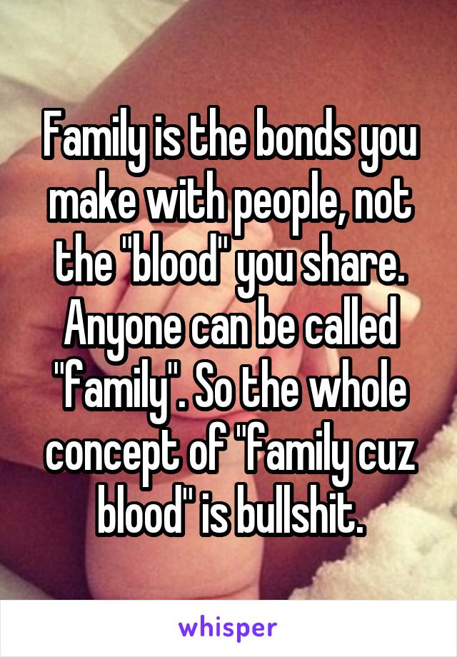 Family is the bonds you make with people, not the "blood" you share. Anyone can be called "family". So the whole concept of "family cuz blood" is bullshit.