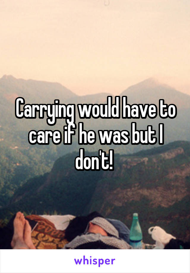 Carrying would have to care if he was but I don't! 