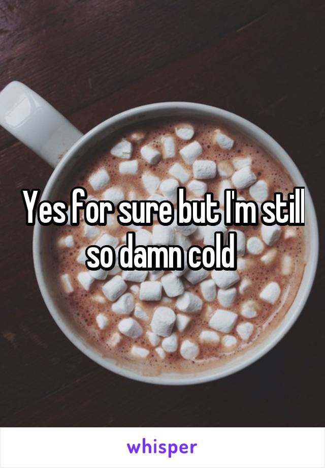 Yes for sure but I'm still so damn cold 