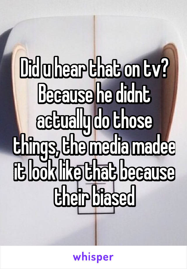 Did u hear that on tv? Because he didnt actually do those things, the media madee it look like that because their biased