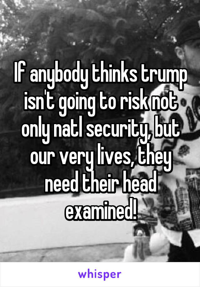 If anybody thinks trump isn't going to risk not only natl security, but our very lives, they need their head examined!