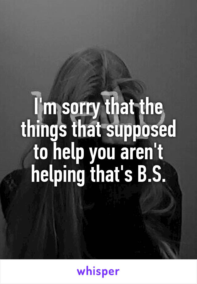 I'm sorry that the things that supposed to help you aren't helping that's B.S.