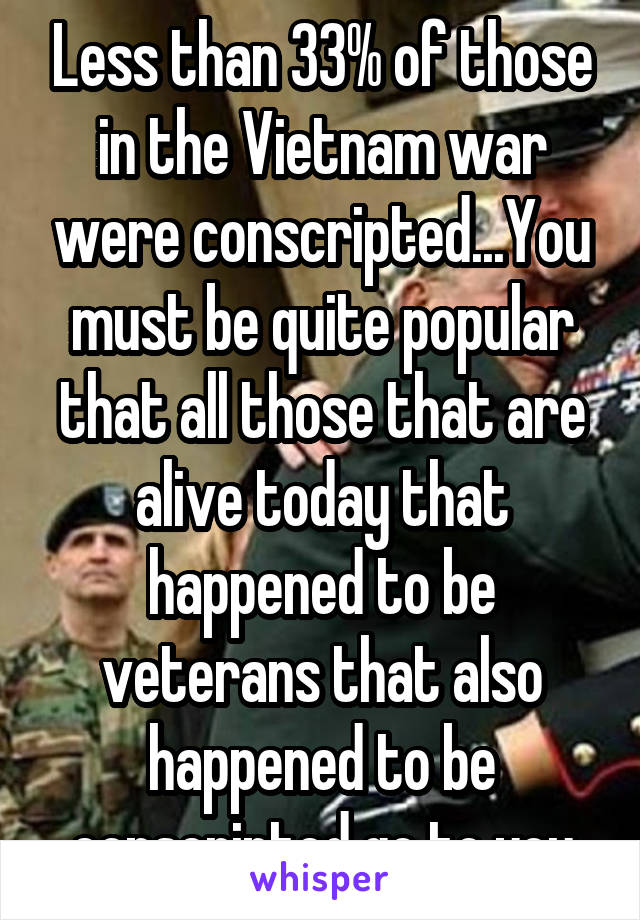 Less than 33% of those in the Vietnam war were conscripted...You must be quite popular that all those that are alive today that happened to be veterans that also happened to be conscripted go to you