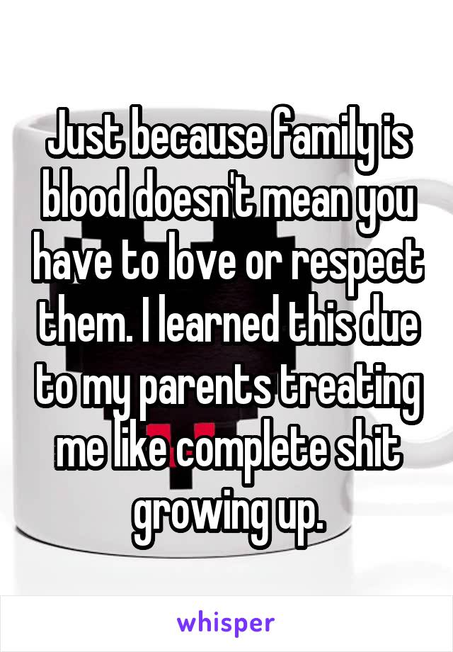 Just because family is blood doesn't mean you have to love or respect them. I learned this due to my parents treating me like complete shit growing up.