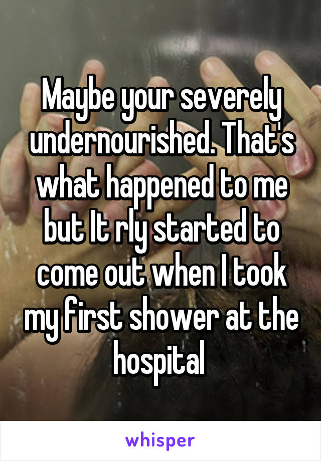 Maybe your severely undernourished. That's what happened to me but It rly started to come out when I took my first shower at the hospital 