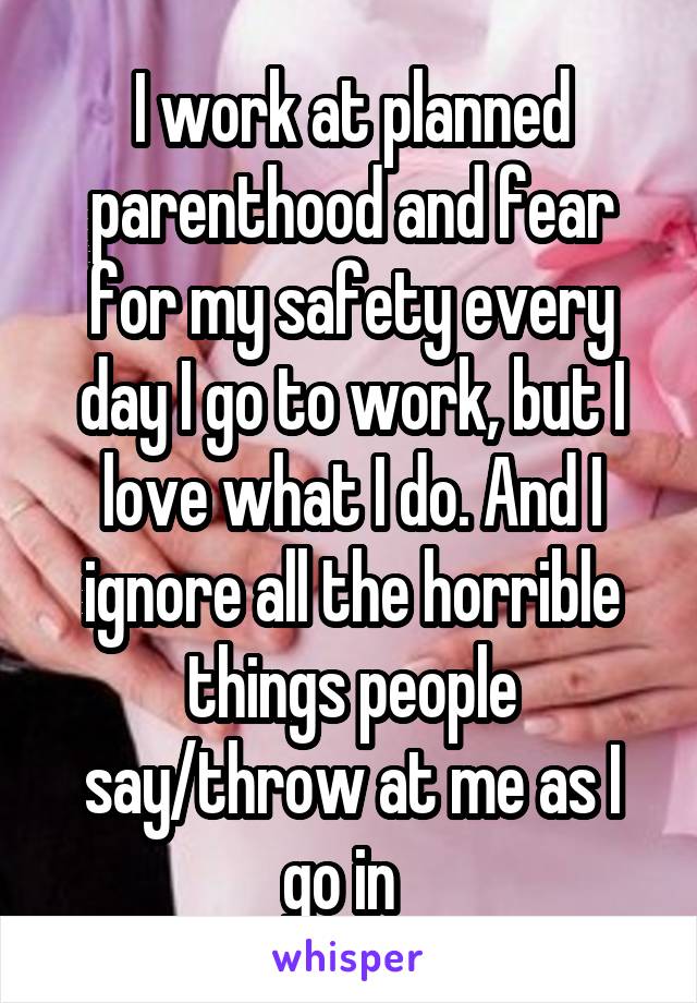I work at planned parenthood and fear for my safety every day I go to work, but I love what I do. And I ignore all the horrible things people say/throw at me as I go in  