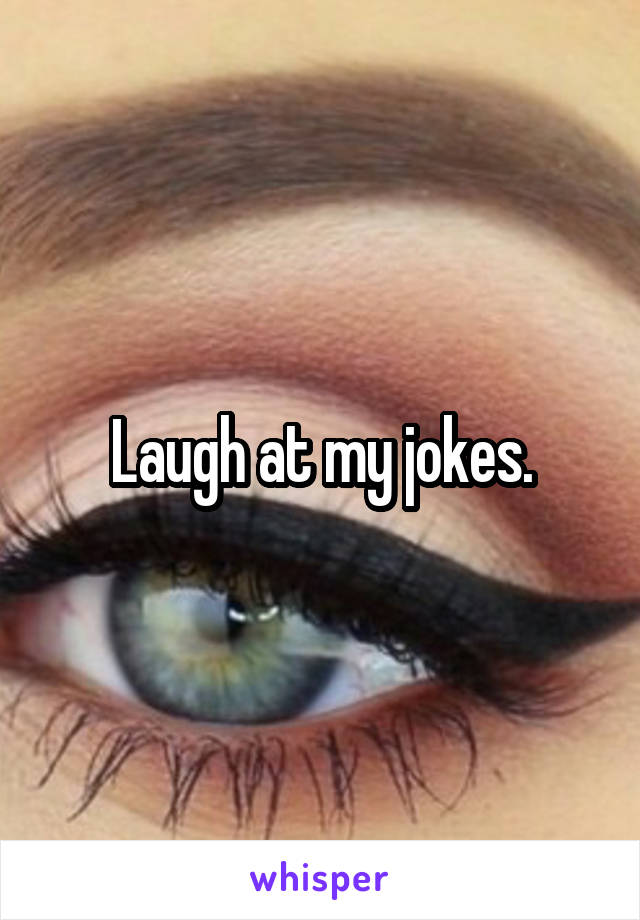 Laugh at my jokes.