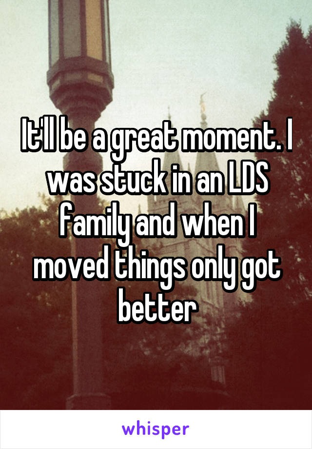It'll be a great moment. I was stuck in an LDS family and when I moved things only got better