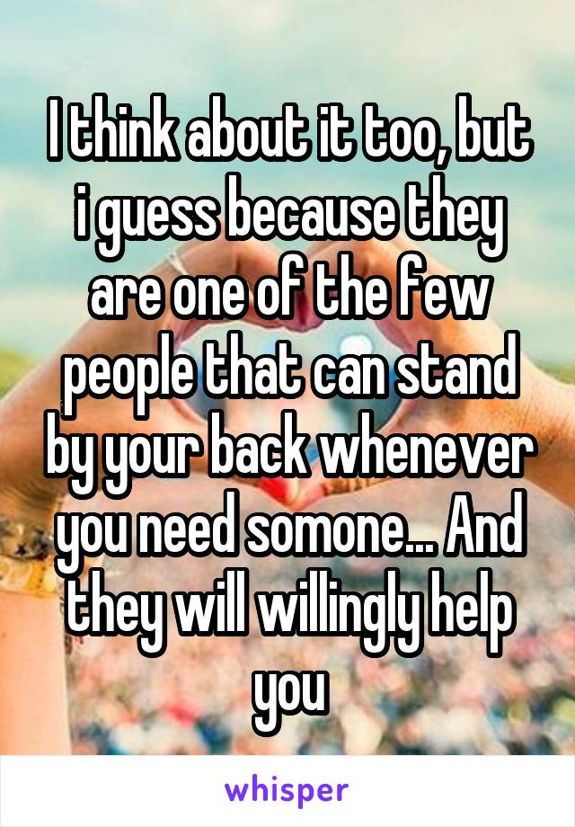 I think about it too, but i guess because they are one of the few people that can stand by your back whenever you need somone... And they will willingly help you